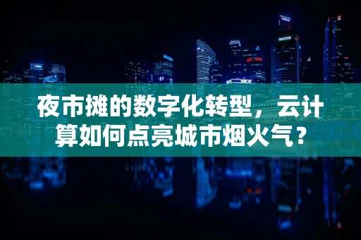 夜市摊的数字化转型，云计算如何点亮城市烟火气？