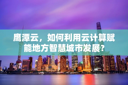 鹰潭云，如何利用云计算赋能地方智慧城市发展？