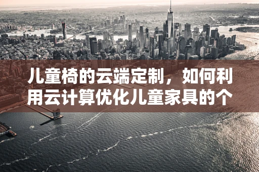 儿童椅的云端定制，如何利用云计算优化儿童家具的个性化与安全性？