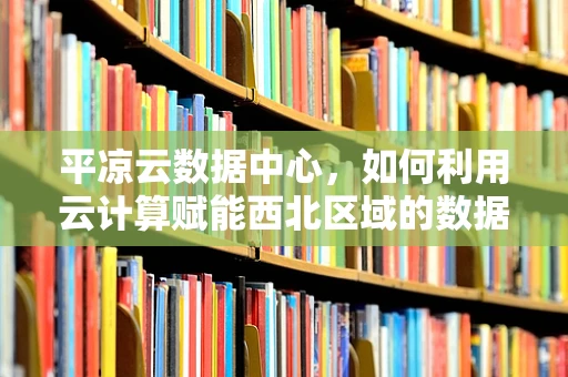 平凉云数据中心，如何利用云计算赋能西北区域的数据中心建设？