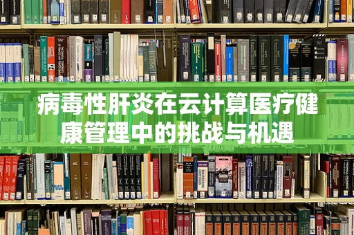 病毒性肝炎在云计算医疗健康管理中的挑战与机遇