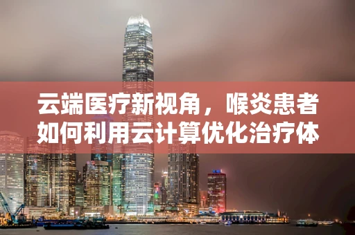 云端医疗新视角，喉炎患者如何利用云计算优化治疗体验？