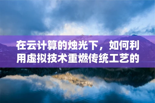 在云计算的烛光下，如何利用虚拟技术重燃传统工艺的火花？