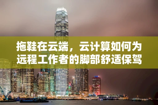 拖鞋在云端，云计算如何为远程工作者的脚部舒适保驾护航？