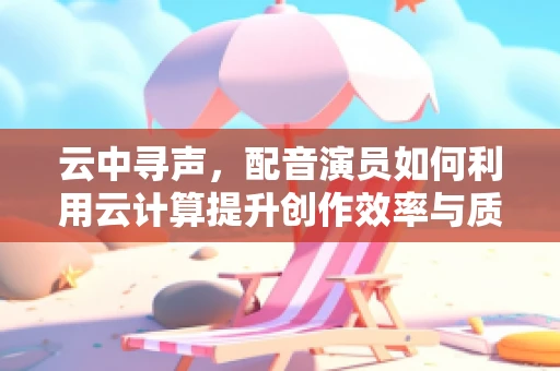 云中寻声，配音演员如何利用云计算提升创作效率与质量？