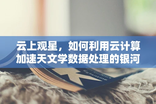 云上观星，如何利用云计算加速天文学数据处理的银河之旅？