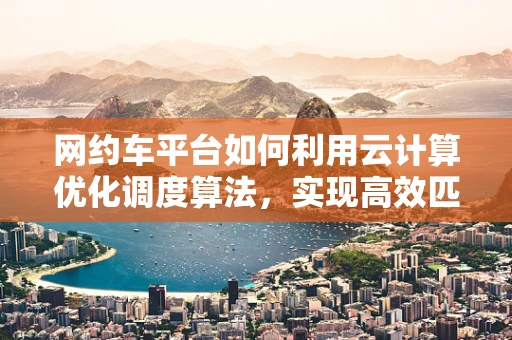 网约车平台如何利用云计算优化调度算法，实现高效匹配？