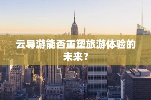 云导游能否重塑旅游体验的未来？