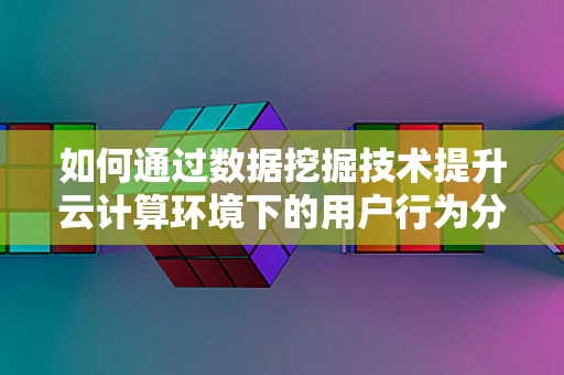 如何通过数据挖掘技术提升云计算环境下的用户行为分析？