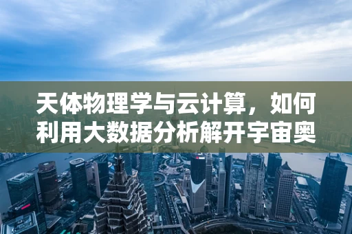 天体物理学与云计算，如何利用大数据分析解开宇宙奥秘？