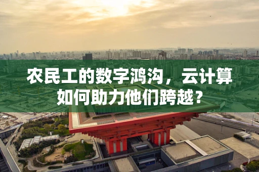 农民工的数字鸿沟，云计算如何助力他们跨越？