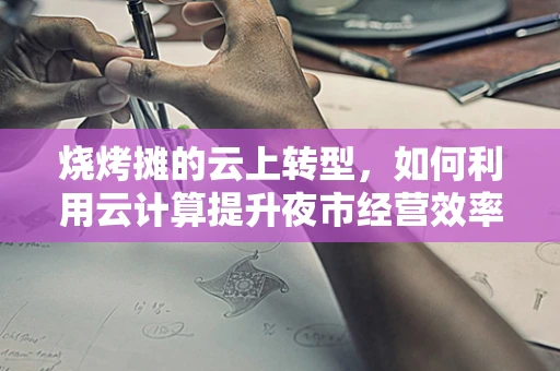 烧烤摊的云上转型，如何利用云计算提升夜市经营效率？