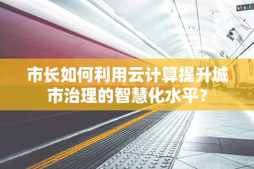 市长如何利用云计算提升城市治理的智慧化水平？
