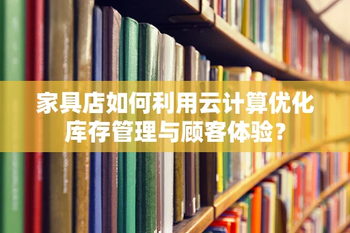 家具店如何利用云计算优化库存管理与顾客体验？