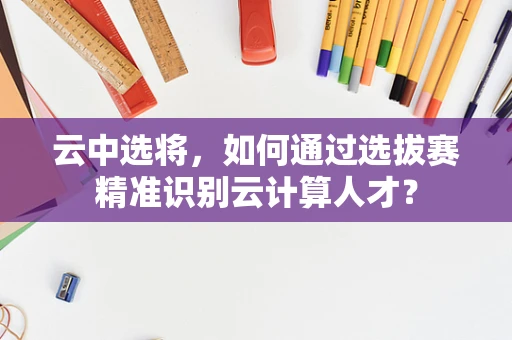 云中选将，如何通过选拔赛精准识别云计算人才？