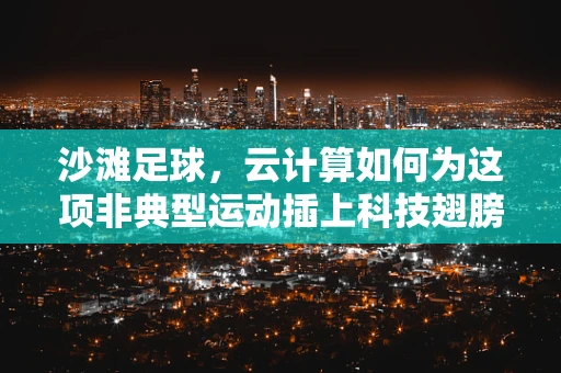 沙滩足球，云计算如何为这项非典型运动插上科技翅膀？