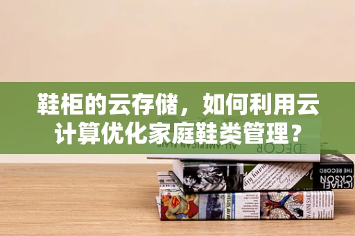 鞋柜的云存储，如何利用云计算优化家庭鞋类管理？