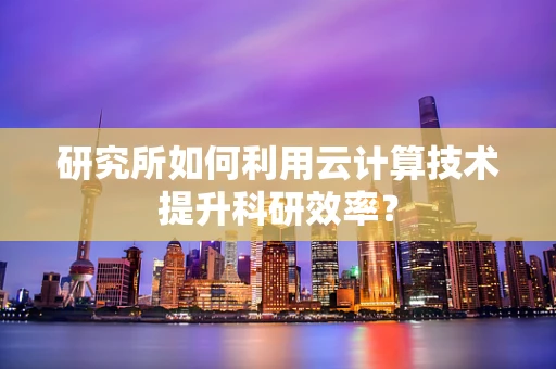 研究所如何利用云计算技术提升科研效率？