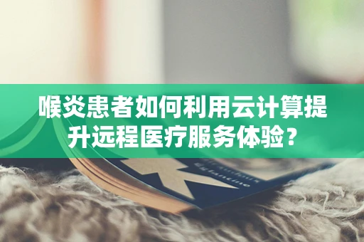 喉炎患者如何利用云计算提升远程医疗服务体验？