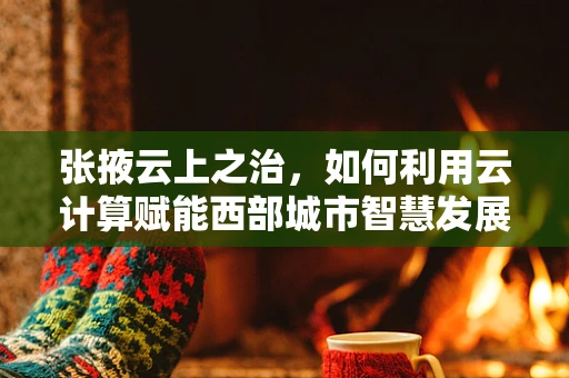 张掖云上之治，如何利用云计算赋能西部城市智慧发展？
