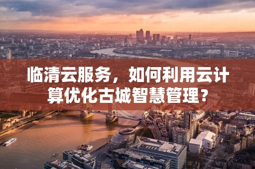 临清云服务，如何利用云计算优化古城智慧管理？