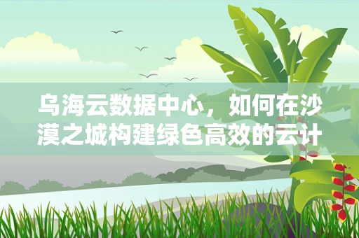 乌海云数据中心，如何在沙漠之城构建绿色高效的云计算基础设施？