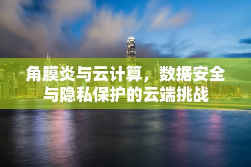 角膜炎与云计算，数据安全与隐私保护的云端挑战