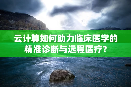 云计算如何助力临床医学的精准诊断与远程医疗？