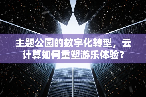 主题公园的数字化转型，云计算如何重塑游乐体验？