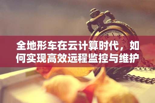 全地形车在云计算时代，如何实现高效远程监控与维护？