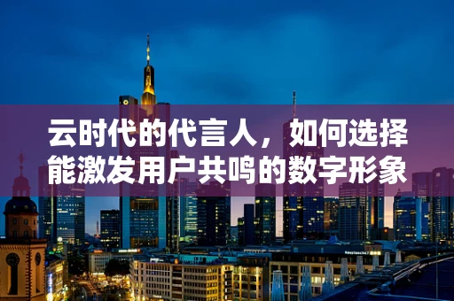 云时代的代言人，如何选择能激发用户共鸣的数字形象？