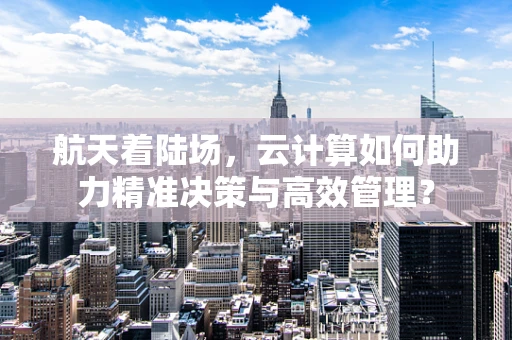 航天着陆场，云计算如何助力精准决策与高效管理？