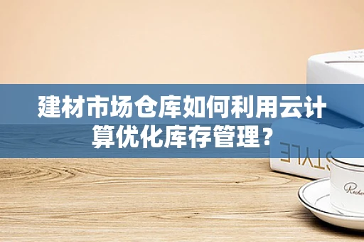 建材市场仓库如何利用云计算优化库存管理？