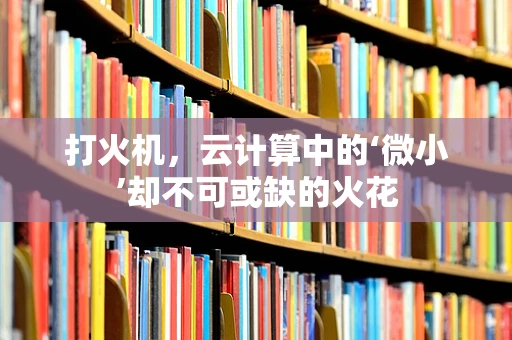 打火机，云计算中的‘微小’却不可或缺的火花