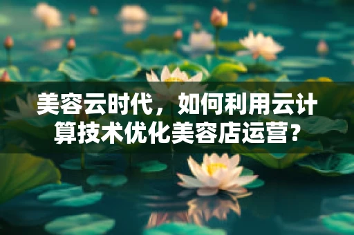美容云时代，如何利用云计算技术优化美容店运营？