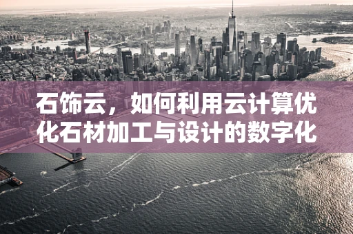 石饰云，如何利用云计算优化石材加工与设计的数字化流程？