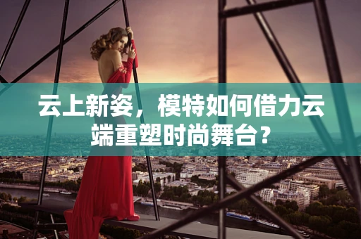 云上新姿，模特如何借力云端重塑时尚舞台？