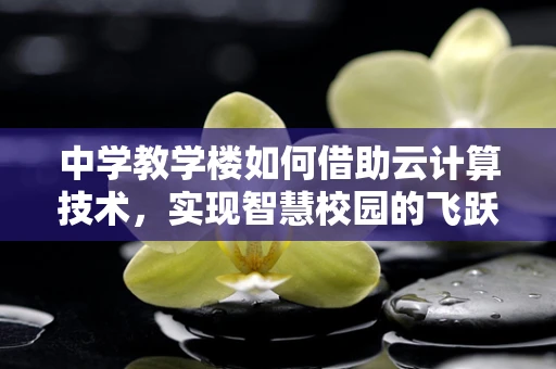 中学教学楼如何借助云计算技术，实现智慧校园的飞跃？