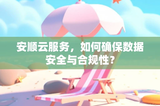 安顺云服务，如何确保数据安全与合规性？