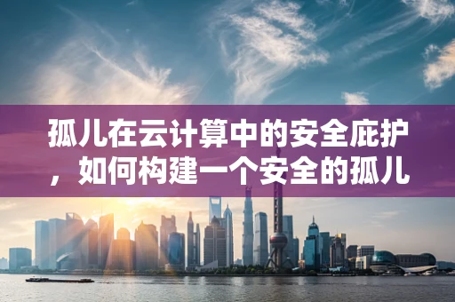 孤儿在云计算中的安全庇护，如何构建一个安全的孤儿数据环境？