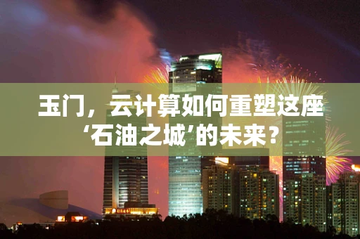 玉门，云计算如何重塑这座‘石油之城’的未来？