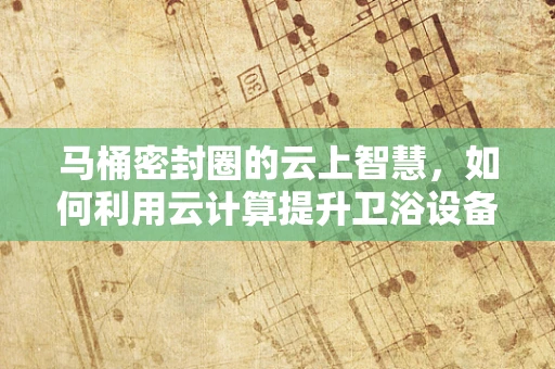 马桶密封圈的云上智慧，如何利用云计算提升卫浴设备维护效率？