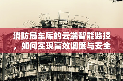 消防局车库的云端智能监控，如何实现高效调度与安全保障？