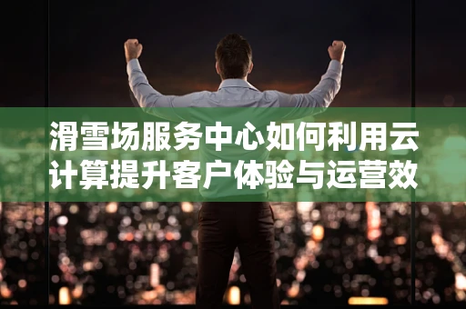 滑雪场服务中心如何利用云计算提升客户体验与运营效率？