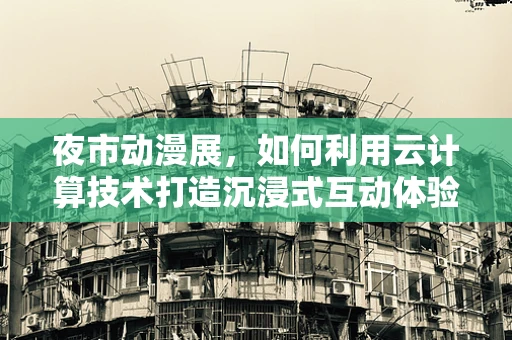 夜市动漫展，如何利用云计算技术打造沉浸式互动体验？