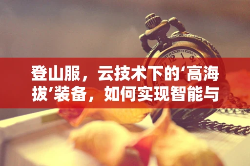 登山服，云技术下的‘高海拔’装备，如何实现智能与耐用的完美结合？