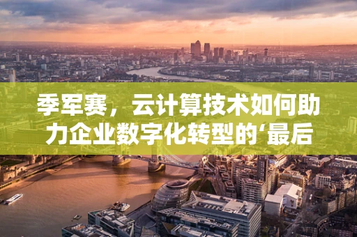 季军赛，云计算技术如何助力企业数字化转型的‘最后一击’？