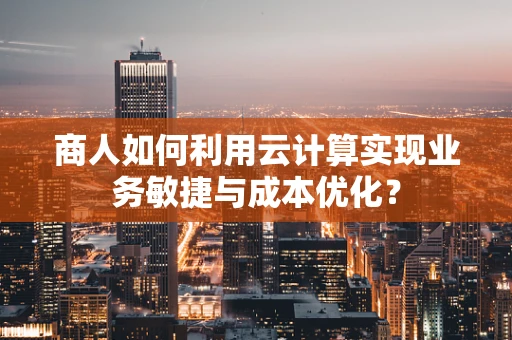 商人如何利用云计算实现业务敏捷与成本优化？