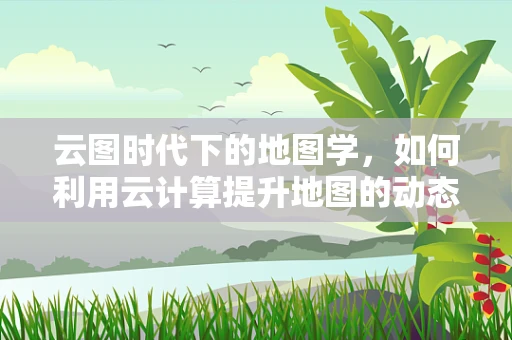 云图时代下的地图学，如何利用云计算提升地图的动态性与交互性？