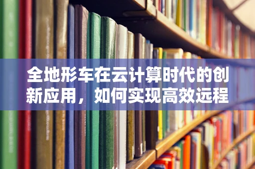 全地形车在云计算时代的创新应用，如何实现高效远程监控与维护？